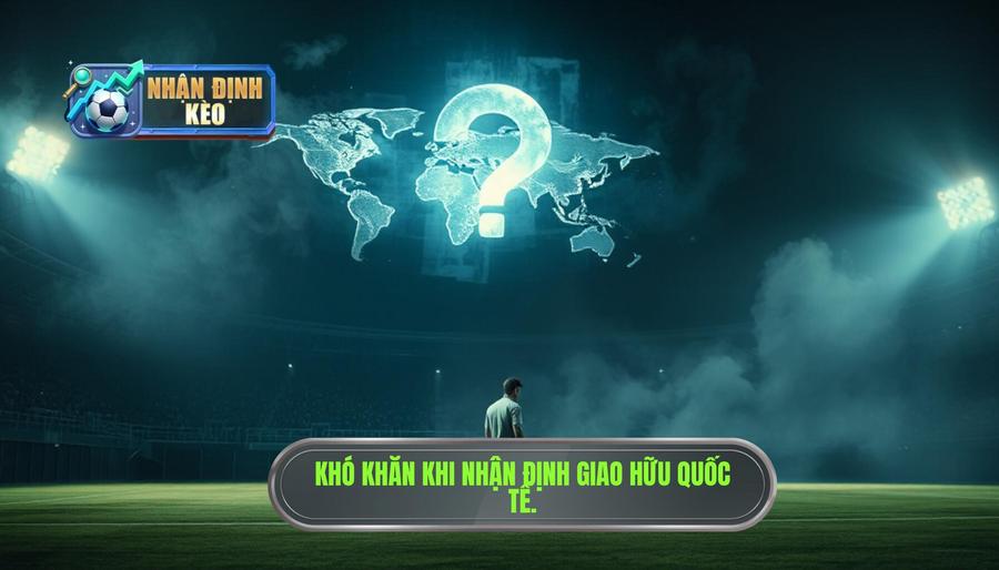 Tại sao nhận định giao hữu quốc tế lại khó hơn các giải chính thức?